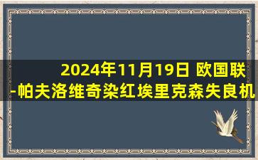 2024年11月19日 欧国联-帕夫洛维奇染红埃里克森失良机 塞尔维亚0-0闷平丹麦